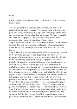 older
Final Project - An Application of the Criminal Justice System
Instructions
This assignment is to demonstrate your mastery of how the
criminal justice system works. This assignment is designed to
give you an opportunity to display your knowledge of the parts
and processes of the criminal justice system. The more specific
and detailed the paper is, the more effective it will be in
demonstrating your understanding of the system.
Step 1. Select one of the three Case Studies below. Where there
is more than one person arrested/charged in that case, please
focus on ONE of the subjects for the purpose of this research
paper.
Step 2. Describe the process that the offender would go through
in the criminal justice system, beginning with arrest. For
purposes of this assignment you are to assume that the offender
will be eventually convicted, thus your paper should also
include all stages in the criminal justice process subsequent to
conviction. Upon conviction, you must also determine the
probable sentence the offender will receive, (institutionalization
or community-based supervision); explain why the sentence you
have chosen would most likely occur, and what the offender can
expect in light of this sentence. Students who exhibit mastery of
this project and how the system works will also provide a
probable alternative to the selected sentence, fully explaining
“why” this alternative could also occur. In essence, this paper
will track the offender from removal from the community by
police, to return to the community free of imposed supervision.
Step 3. Conclude your analysis by discussing what you believe
to be the weakest link in the criminal justice process and the
strongest link in the process. Provide explanations to support
your assessments for both. Careful critical thinking is required.
 