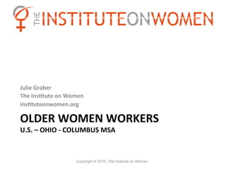 Julie	
  Graber	
  
The	
  InsBtute	
  on	
  Women	
  
insBtuteonwomen.org	
  

OLDER	
  WOMEN	
  WORKERS	
  	
  
U.S.	
  –	
  OHIO	
  -­‐	
  COLUMBUS	
  MSA	
  



                             Copyright © 2010, The Institute on Women
 