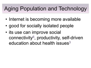 Aging Population and Technology
• Internet is becoming more available
• good for socially isolated people
• its use can improve social
  connectivity6, productivity, self-driven
  education about health issues3
 