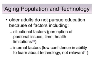 Aging Population and Technology
• older adults do not pursue education
  because of factors including:
  o   situational factors (perception of
      personal issues, time, health
      limitations10)
  o   internal factors (low confidence in ability
      to learn about technology, not relevant11)
 