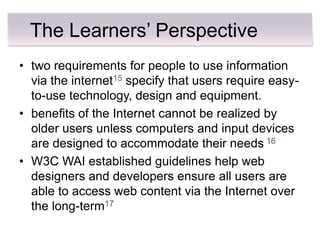The Learners’ Perspective
• two requirements for people to use information
  via the internet15 specify that users require easy-
  to-use technology, design and equipment.
• benefits of the Internet cannot be realized by
  older users unless computers and input devices
  are designed to accommodate their needs 16
• W3C WAI established guidelines help web
  designers and developers ensure all users are
  able to access web content via the Internet over
  the long-term17
 