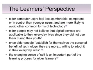 The Learners’ Perspective
• older computer users feel less comfortable, competent,
  or in control than younger users, and are more likely to
  avoid other common forms of technology18
• older people may not believe that digital devices are
  applicable to their everyday lives since they did not use
  them during their youth1
• once older people ―establish for themselves the personal
  benefit of technology, they are more... willing to adopt it
  in their everyday lives‖ 18
• the changing sense of self is an important part of the
  learning process for older learners19
 