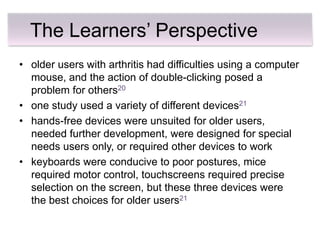The Learners’ Perspective
• older users with arthritis had difficulties using a computer
  mouse, and the action of double-clicking posed a
  problem for others20
• one study used a variety of different devices21
• hands-free devices were unsuited for older users,
  needed further development, were designed for special
  needs users only, or required other devices to work
• keyboards were conducive to poor postures, mice
  required motor control, touchscreens required precise
  selection on the screen, but these three devices were
  the best choices for older users21
 