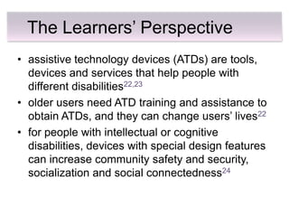 The Learners’ Perspective
• assistive technology devices (ATDs) are tools,
  devices and services that help people with
  different disabilities22,23
• older users need ATD training and assistance to
  obtain ATDs, and they can change users’ lives22
• for people with intellectual or cognitive
  disabilities, devices with special design features
  can increase community safety and security,
  socialization and social connectedness24
 