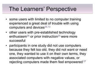 The Learners’ Perspective
• some users with limited to no computer training
  experienced a great deal of trouble with using
  computers and devices25,13
• other users with pre-established technology
  enthusiasm26 or prior instruction25 were more
  successful
• participants in one study did not use computers
  because they felt too old, they did not want or need
  one, they wanted to use it on their own terms, they
  associated computers with negative values, or
  rejecting computers made them feel empowered 27
 