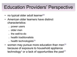 Education Providers’ Perspective
• no typical older adult learner28
• American older learners have distinct
  characteristics:
   o   power users
   o   older men
   o   the well-to-do
   o   health traditionalists
   o   health technologists29
• women may pursue more education than men30
  because of exposure to household appliance
  technology4 or a lack of opportunities the past31
 