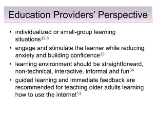 Education Providers’ Perspective
• individualized or small-group learning
  situations32,6
• engage and stimulate the learner while reducing
  anxiety and building confidence33
• learning environment should be straightforward,
  non-technical, interactive, informal and fun34
• guided learning and immediate feedback are
  recommended for teaching older adults learning
  how to use the internet13
 