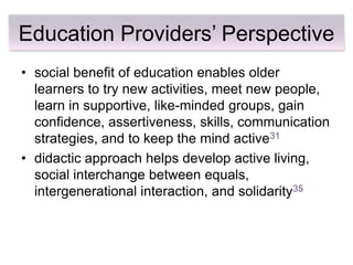 Education Providers’ Perspective
• social benefit of education enables older
  learners to try new activities, meet new people,
  learn in supportive, like-minded groups, gain
  confidence, assertiveness, skills, communication
  strategies, and to keep the mind active31
• didactic approach helps develop active living,
  social interchange between equals,
  intergenerational interaction, and solidarity35
 