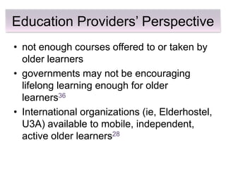 Education Providers’ Perspective
• not enough courses offered to or taken by
  older learners
• governments may not be encouraging
  lifelong learning enough for older
  learners36
• International organizations (ie, Elderhostel,
  U3A) available to mobile, independent,
  active older learners28
 