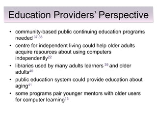 Education Providers’ Perspective
• community-based public continuing education programs
  needed 37,38
• centre for independent living could help older adults
  acquire resources about using computers
  independently22
• libraries used by many adults learners 39 and older
  adults40
• public education system could provide education about
  aging41
• some programs pair younger mentors with older users
  for computer learning13
 