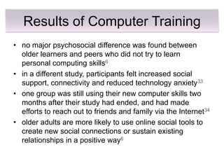 Results of Computer Training
• no major psychosocial difference was found between
  older learners and peers who did not try to learn
  personal computing skills6
• in a different study, participants felt increased social
  support, connectivity and reduced technology anxiety33
• one group was still using their new computer skills two
  months after their study had ended, and had made
  efforts to reach out to friends and family via the Internet34
• older adults are more likely to use online social tools to
  create new social connections or sustain existing
  relationships in a positive way6
 