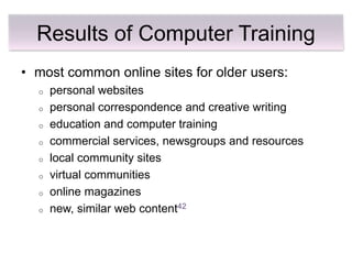 Results of Computer Training
• most common online sites for older users:
  o   personal websites
  o   personal correspondence and creative writing
  o   education and computer training
  o   commercial services, newsgroups and resources
  o   local community sites
  o   virtual communities
  o   online magazines
  o   new, similar web content42
 