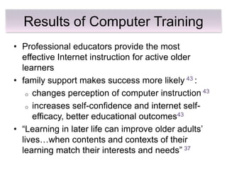 Results of Computer Training
• Professional educators provide the most
  effective Internet instruction for active older
  learners
• family support makes success more likely 43 :
   o changes perception of computer instruction 43

   o increases self-confidence and internet self-
     efficacy, better educational outcomes43
• ―Learning in later life can improve older adults’
  lives…when contents and contexts of their
  learning match their interests and needs‖ 37
 