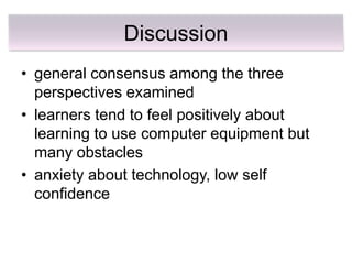 Discussion
• general consensus among the three
  perspectives examined
• learners tend to feel positively about
  learning to use computer equipment but
  many obstacles
• anxiety about technology, low self
  confidence
 