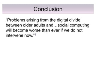 Conclusion
―Problems arising from the digital divide
between older adults and…social computing
will become worse than ever if we do not
intervene now.‖1
 