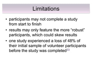 Limitations
• participants may not complete a study
  from start to finish
• results may only feature the more ―robust‖
  participants, which could skew results
• one study experienced a loss of 48% of
  their initial sample of volunteer participants
  before the study was completed33
 