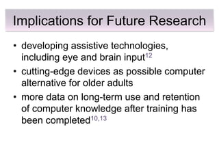 Implications for Future Research
• developing assistive technologies,
  including eye and brain input12
• cutting-edge devices as possible computer
  alternative for older adults
• more data on long-term use and retention
  of computer knowledge after training has
  been completed10,13
 