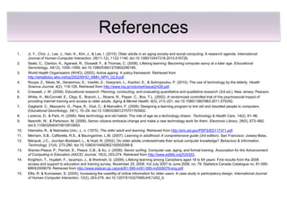 References
1.    Ji, Y., Choi, J., Lee, J., Han, K., Kim, J., & Lee, I. (2010). Older adults in an aging society and social computing: A research agenda. International
      Journal of Human-Computer Interaction, 26(11-12), 1122-1146. doi:10.1080/10447318.2010.516728.
2.    Seals, C., Clanton, K., Agarwal, R., Doswell, F., & Thomas, C. (2008). Lifelong learning: Becoming computer savvy at a later age. Educational
      Gerontology, 34(12), 1055–1069. doi:10.1080/03601270802290185.
3.    World Health Organisation (WHO). (2002). Active ageing: A policy framework. Retrieved from
      http://whqlibdoc.who.int/hq/2002/WHO_NMH_NPH_02.8.pdf.
4.    Roupa, Z., Nikas, M., Gerasimou, E., Vasiliki, Z., Giasyrani, L., Kazitori, E., & Sotiropoulou, P. (2010). The use of technology by the elderly. Health
      Science Journal, 4(2), 118-126. Retrieved from http://www.hsj.gr/volume4/issue2/428.pdf.
5.    Creswell, J. W. (2008). Educational research: Planning, conducting, and evaluating quantitative and qualitative research (3rd ed.). New Jersey: Pearson.
6.    White, H., McConnell, E., Clipp, E., Branch, L., Sloane, R., Pieper, C., Box, T.L. (2002). A randomized controlled trial of the psychosocial impact of
      providing internet training and access to older adults. Aging & Mental Health, 6(3), 213–221. doi:10.1080/13607863.2011.575352.
7.    Gagliardi, C., Mazzarini, G., Papa, R., Giuli, C., & Marcellini, F. (2008). Designing a learning program to link old and disabled people to computers.
      Educational Gerontology, 34(1), 15–29. doi:10.1080/03601270701763902.
8.    Lorence, D., & Park, H. (2006). New technology and old habits: The role of age as a technology chasm. Technology & Health Care, 14(2), 91–96.
9.    Nasmith, W., & Parkinson, M. (2008). Senior citizens embrace change and make a new technology work for them. Electronic Library, 26(5), 673–682.
      doi:0.1108/02640470810910693.
10.   Hiemstra, R., & Nebraska Univ., L. n. (1975). The older adult and learning. Retrieved from http://eric.ed.gov/PDFS/ED117371.pdf.
11.   Merriam, S.B., Caffarella, R.S., & Baumgartner, L.M. (2007). Learning in adulthood: A comprehensive guide (3rd edition). San Francisco: Jossey-Bass.
12.   Marquié, J.C., Jourdan-Boddaert, L., & Huet, N. (2002). Do older adults underestimate their actual computer knowledge? Behaviour & Information
      Technology, 21(4), 273-280. doi:10.1080/014492902100002099 8.
13.   Warren-Peace, P., Parrish, E., Peace, C.B., & Xu, J. (2008). Senior surfing: Computer use, aging, and formal training. Association for the Advancement
      of Computing in Education (AACE) Journal, 16(3), 253-274. Retrieved from http://www.editlib.org/f/24303.
14.   Knighton, T., Hujaleh, F., Iacampo, J., & Werkneh, G. (2009). Lifelong learning among Canadians aged 18 to 64 years: First results from the 2008
      access and support to education and training survey. November 25, 2009. Vol July 2007 to June 2008, no. 79. Statistics Canada Catalogue no. 81-595-
      MWE2009079. Retrieved from http://www.statcan.gc.ca/pub/81-595-m/81-595-m2009079-eng.pdf.
15.   Ellis, R. & Kurniawan, S. (2000). Increasing the usability of online information for older users: A case study in participatory design. International Journal
      of Human-Computer Interaction, 12(2), 263-276. doi:10.1207/S15327590IJHC1202_6.
 