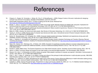 References
16.   Chaparro, A., Rogers, M., Fernandez, J., Bohan, M., Choi, S., & Stumpfhauser, L. (2000). Range of motion of the wrist: implications for designing
      computer input devices for the elderly. Disability & Rehabilitation, 22(13/14), 633–637.
17.   World Health Organisation (WHO). (2011). 10 facts on ageing and the life course. Retrieved from
      http://www.who.int/features/factfiles/ageing/en/index.html.
18.   Broady, T., Chan, A., & Caputi, P. (2010). Comparison of older and younger adults' attitudes towards and abilities with computers: Implications for
      training and learning. British Journal of Educational Technology, 41(3), 473–485. doi:10.1111/j.1467-8535.2008.00914.x.
19.   Mercer, J. (2007). Re-negotiating the self through educational development: Mature students' experiences. Research in Post-Compulsory Education,
      12(1), 19-32. doi:10.1080/13596740601155314.
20.   Blake, M. (1998). Libraries, the internet and older people. New Review of Information Networking, 4(1), 23-28. doi:10.1080/13614579809516915.
21.   Taveira, A., & Choi, S. (2009). Review study of computer input devices and older users. International Journal of Human-Computer Interaction, 25(5),
      455–474. doi:10.1080/10447310902865040.
22.   Burton, M., Nieuwenhuijsen, E.R., & Epstein, M.J. (2008). Computer-related assistive technology: Satisfaction and experiences among users with
      disabilities. Assistive Technology, 20(2), 99-106. doi:10.1080/10400435.2008.10131936.
23.   Hess, J., Gutierrez, A., & Academy for Educational, D. (2010). Family Information Guide to Assistive Technology and Transition Planning: Planned
      Transitions Are Smooth Transitions!. Academy For Educational Development. Retrieved from http://www.fctd.info/assets/assets/8/FCTD-AT-Transition-
      Guide.pdf?1281716039.
24.   Stock, S.E., Davies, D.K., Wehmeyer, M.L., & Palmer, S.B. (2008). Evaluation of cognitively accessible software to increase independent access to
      cellphone technology for people with intellectual disability. Journal of Intellectual Disability Research, 52(12), 1155-1164. doi:10.1111/j.1365-
      2788.2008.01099.x.
25.   Russell, H. (2005). Millar's Story: The Dynamic Experience of an Older Adult Computer Learner. Australian Journal of Adult Learning, 45(1), 106-118.
26.   Sterns, A. (2005). Curriculum design and program to train older adults to use personal digital assistants. The Gerontologist, 45(6), 828-834.
27.   Weaver, C.K., Zorn, T., & Richardson, M. (2010). Goods not wanted: Older people’s narratives of computer use rejection. Information, Communication &
      Society, 13(5), 696-721. doi:10.1080/13691180903410535.
28.   Chen, L., Kim, Y., Moon, P., & Merriam, S. B. (2008). A review and critique of the portrayal of older adult learners in adult education journals, 1980-2006.
      Adult Education Quarterly, 59(1), 3-21. doi:10.1177/0741713608325169.
29.   McMillan, S.J., & Macias, W. (2008). Strengthening the safety net for online seniors: Factors influencing differences in health information seeking among
      older Internet users. Journal of Health Communication, 13(8), 778-792. doi:10.1080/10810730802487448.
30.   Underhill, C. (2006). Training Through the Ages. Perspectives on Labour and Income, October 20, 2006, vol. 7, no. 10. Statistics Canada Catalogue no.
      75-001-XIE. Pp. 17-27. Retrieved from http://www.statcan.gc.ca/pub/75-001-x/11006/9502-eng.pdf.
 