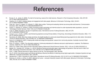 References
31.   Bunyan, K., & . Jordan, A. (2005). Too late for the learning: Lessons from older learners. Research in Post-Compulsory Education, 10(2), 267-281.
      doi:10.1080/13596740500200197.
32.   Hawthorn, D. D. (2007). Interface design and engagement with older people. Behaviour & Information Technology, 26(4), 333-341.
      doi:10.1080/01449290601176930.
33.   Cody, M.J., Dunn, D., Hoppin, S., & Wendt, P. (1999). Silver surfers: Training and evaluating internet use among older adult learners. Communication
      Education, 48(4), 269-286. doi:10.1080/03634529909379178.
34.   Irizarry, C., Downing, A., & West, D. (2002). Promoting modern technology and internet access for under-represented older populations. Journal of
      Technology in Human Services, 19(4), 13-30. doi:10.1300/J017v19v04_02.
35.   Luppi, E. (2009). Education in old age: An exploratory study. International Journal of Lifelong Education, 28(2), 241-276.
      doi:10.1080/02601370902757125.
36.   Leung, A., Lui, Y., & Chi, I. (2006). Later life learning experience among Chinese elderly in Hong Kong. Gerontology & Geriatrics Education, 26(2), 1-15.
      doi:10.1300/J021v26n02_01.
37.   Narushima, M. (2008). More than nickels and dimes: the health benefits of a community-based lifelong learning programme for older adults. International
      Journal of Lifelong Education, 27(6), 675-692. doi: 10.1080/02601370802408332.
38.   Nycyk, M., & Redsell, M. (2007). Creating older adults technology training policies: Lessons from community practices. Australian Journal of Adult
      Learning, 47(2), 308-324.
39.   Ezzo, A., & Perez, J. (2000). The information explosion: Continuing implications for reference services to adult learners in academia. The Reference
      Librarian, 33(69-70), 5-17. doi:10.1300/J120v33n69_02.
40.   Wicks, D.A. (2004). Older adults and their information seeking. Behavioral & Social Sciences Librarian, 22(2), 1-26. doi:10.1300/J103v22n02_01.
41.   Maiden, R.J., Horowitz, B.P., & Howe, J.L. (2010). Workforce training and education gaps in gerontology and geriatrics: What we found in New York
      State. Gerontology & Geriatrics Education, 31(4), 328-348. doi:10.1080/02701960.2010.532749.
42.   Post, J. (1996). Internet resources on aging: Seniors on the net. The Gerontologist, 36(5), 565-569.
43.   Chu, R. (2010). How family support and Internet self-efficacy influence the effects of e-learning among higher aged adults—Analyses of gender and age
      differences. Computers & Education, 55(1), 255-264.
44.   Glendenning, F. (2001). Education for Older Adults. International Journal Of Lifelong Education, 20(1-2), 63-70. doi:10.1080/02601370010008255.
45.   Dickinson, A., Arnott, J., & Prior, S. (2007). Methods for human – computer interaction research with older people. Behaviour & Information Technology,
      26(4), 343-352. doi:10.1080/01449290601176948.
 