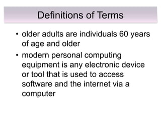 Definitions of Terms
• older adults are individuals 60 years
  of age and older
• modern personal computing
  equipment is any electronic device
  or tool that is used to access
  software and the internet via a
  computer
 