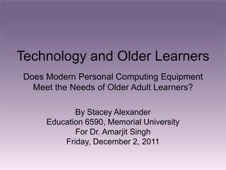 Technology and Older Learners
Does Modern Personal Computing Equipment
  Meet the Needs of Older Adult Learners?

            By Stacey Alexander
     Education 6590, Memorial University
            For Dr. Amarjit Singh
         Friday, December 2, 2011
 