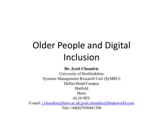 Older People and Digital
Inclusion
Dr. Jyoti Choudrie
University of Hertfordshire
Systems Management Research Unit (SyMRU)
DeHavilland Campus
Hatfield
Herts
AL10 9EU
E-mail: j.choudrie@herts.ac.uk;jyoti.choudrie@btopeworld.com
Tele:+44(0)7950481708
 