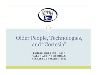 Older People, Technologies,
      and “Cortesia”
       EMILIO MORDINI - CSSC
      VALUE AGEING SEMINAR
      BELFAST , 20 MARCH 2012
 