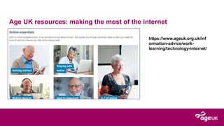 Age UK resources: making the most of the internet
https://www.ageuk.org.uk/inf
ormation-advice/work-
learning/technology-internet/
 