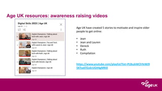Age UK resources: awareness raising videos
Age UK have created 5 stories to motivate and inspire older
people to get online:
• Jean
• Jean and Lauren
• Dereck
• Ruth
• Compilation
https://www.youtube.com/playlist?list=PLBszkWChYeWJ9
5KTsx6TGs6rUGH4gMRi0
 