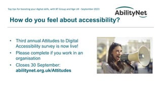 Top tips for boosting your digital skills, with BT Group and Age UK - September 2023
How do you feel about accessibility?
• Third annual Attitudes to Digital
Accessibility survey is now live!
• Please complete if you work in an
organisation
• Closes 30 September:
abilitynet.org.uk/Attitudes
 