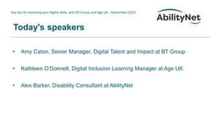 Top tips for boosting your digital skills, with BT Group and Age UK - September 2023
Today's speakers
• Amy Caton, Senior Manager, Digital Talent and Impact at BT Group
• Kathleen O’Donnell, Digital Inclusion Learning Manager at Age UK
• Alex Barker, Disability Consultant at AbilityNet
 