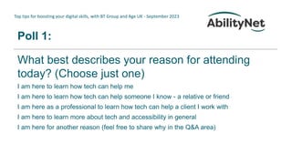 Top tips for boosting your digital skills, with BT Group and Age UK - September 2023
Poll 1:
What best describes your reason for attending
today? (Choose just one)
I am here to learn how tech can help me
I am here to learn how tech can help someone I know - a relative or friend
I am here as a professional to learn how tech can help a client I work with
I am here to learn more about tech and accessibility in general
I am here for another reason (feel free to share why in the Q&A area)
 