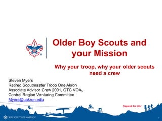 Older Boy Scouts and
your Mission
1
Why your troop, why your older scouts
need a crew
Steven Myers
Retired Scoutmaster Troop One Akron
Associate Advisor Crew 2001, GTC VOA,
Central Region Venturing Committee
Myers@uakron.edu
 