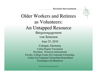 Older Workers and Retirees 
      as Volunteers:
  An Untapped Resource 
            Bürgerengagement
              von Senioren
                  June 25, 2010	

                Cologne, Germany   	

              Celina Pagani-Tousignant 	

          President, Normisur International 	

  Faculty, College Center for Corporate Citizenship,	

    Center for Corporate Citizenship Deutschland	

             Tecnológico de Monterrey	


                Normisur International 2010	

 