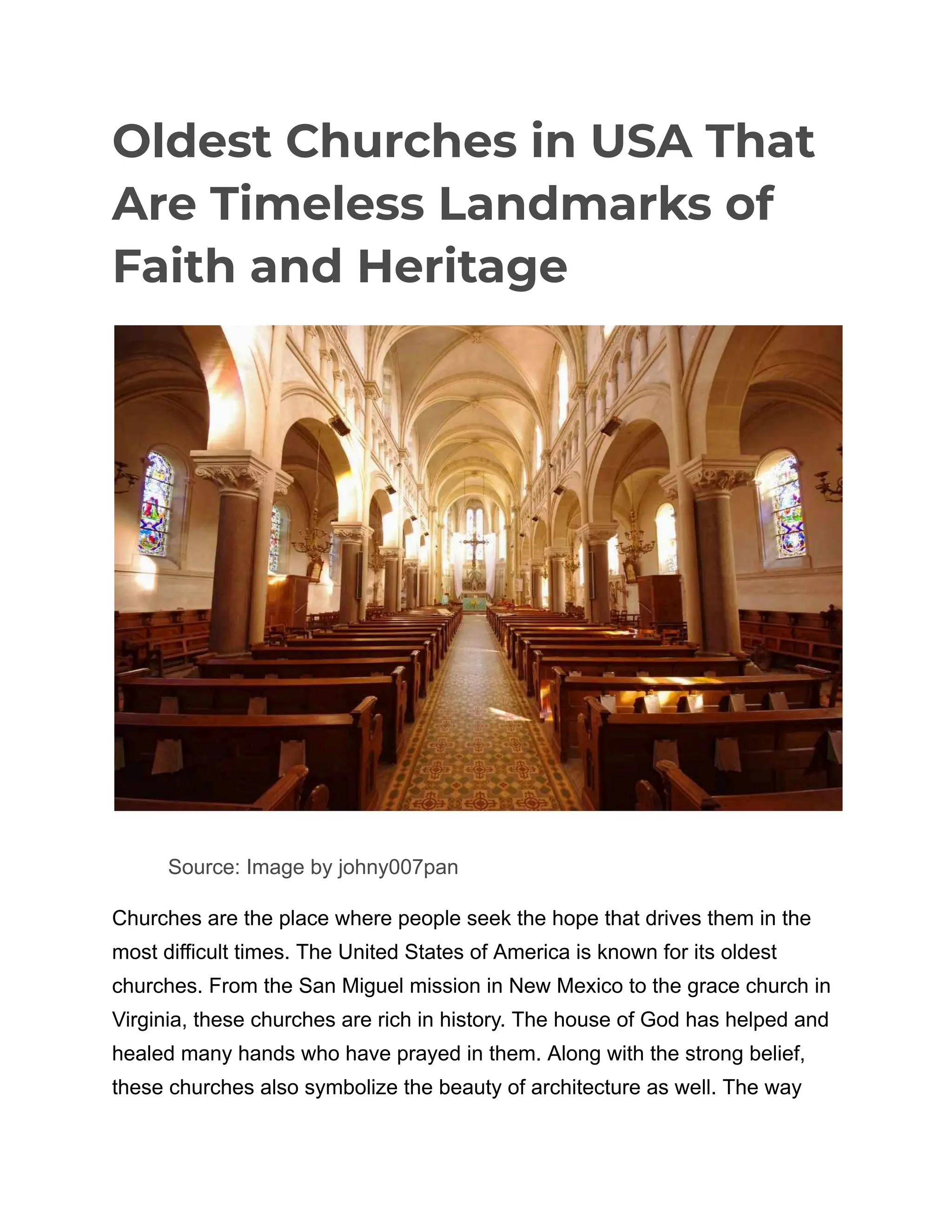 Oldest Churches in USA That
Are Timeless Landmarks of
Faith and Heritage
​
​ Source: Image by johny007pan
Churches are the place where people seek the hope that drives them in the
most difficult times. The United States of America is known for its oldest
churches. From the San Miguel mission in New Mexico to the grace church in
Virginia, these churches are rich in history. The house of God has helped and
healed many hands who have prayed in them. Along with the strong belief,
these churches also symbolize the beauty of architecture as well. The way
 