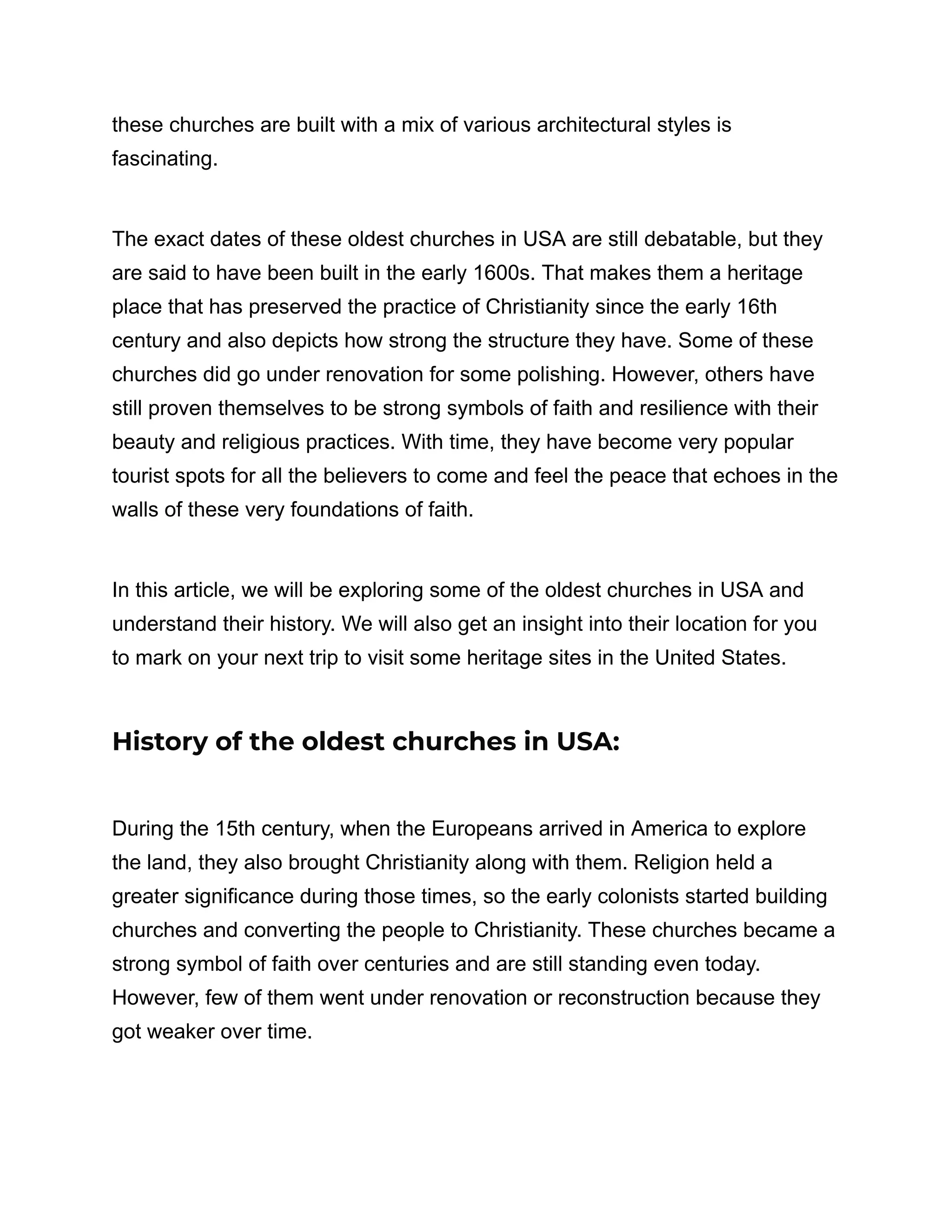 these churches are built with a mix of various architectural styles is
fascinating.
The exact dates of these oldest churches in USA are still debatable, but they
are said to have been built in the early 1600s. That makes them a heritage
place that has preserved the practice of Christianity since the early 16th
century and also depicts how strong the structure they have. Some of these
churches did go under renovation for some polishing. However, others have
still proven themselves to be strong symbols of faith and resilience with their
beauty and religious practices. With time, they have become very popular
tourist spots for all the believers to come and feel the peace that echoes in the
walls of these very foundations of faith.
In this article, we will be exploring some of the oldest churches in USA and
understand their history. We will also get an insight into their location for you
to mark on your next trip to visit some heritage sites in the United States.
History of the oldest churches in USA:
During the 15th century, when the Europeans arrived in America to explore
the land, they also brought Christianity along with them. Religion held a
greater significance during those times, so the early colonists started building
churches and converting the people to Christianity. These churches became a
strong symbol of faith over centuries and are still standing even today.
However, few of them went under renovation or reconstruction because they
got weaker over time.
 