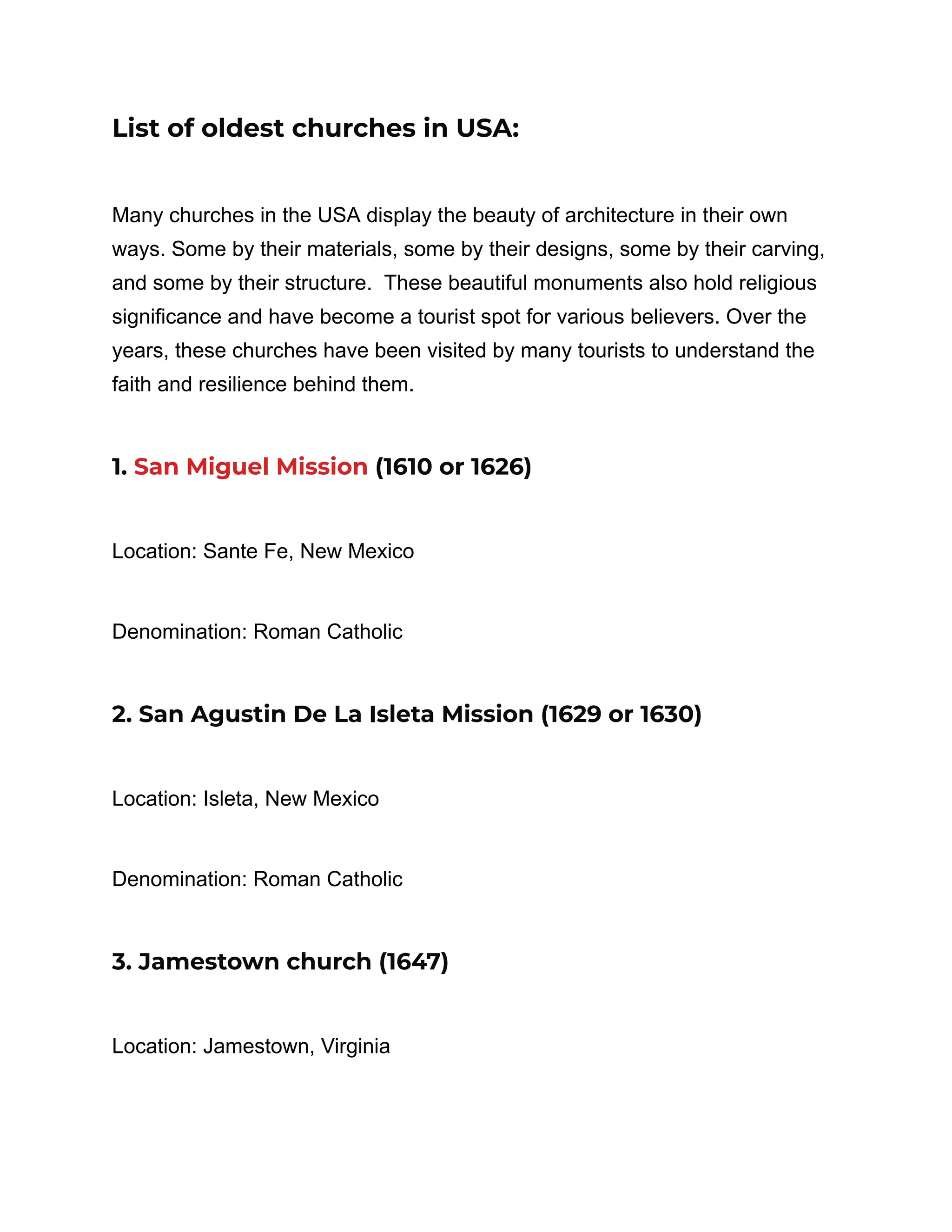 List of oldest churches in USA:
Many churches in the USA display the beauty of architecture in their own
ways. Some by their materials, some by their designs, some by their carving,
and some by their structure. These beautiful monuments also hold religious
significance and have become a tourist spot for various believers. Over the
years, these churches have been visited by many tourists to understand the
faith and resilience behind them.
1. San Miguel Mission (1610 or 1626)
Location: Sante Fe, New Mexico
Denomination: Roman Catholic
2. San Agustin De La Isleta Mission (1629 or 1630)
Location: Isleta, New Mexico
Denomination: Roman Catholic
3. Jamestown church (1647)
Location: Jamestown, Virginia
 