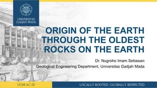 ORIGIN OF THE EARTH
THROUGH THE OLDEST
ROCKS ON THE EARTH
Dr. Nugroho Imam Setiawan
Geological Engineering Department, Universitas Gadjah Mada
 