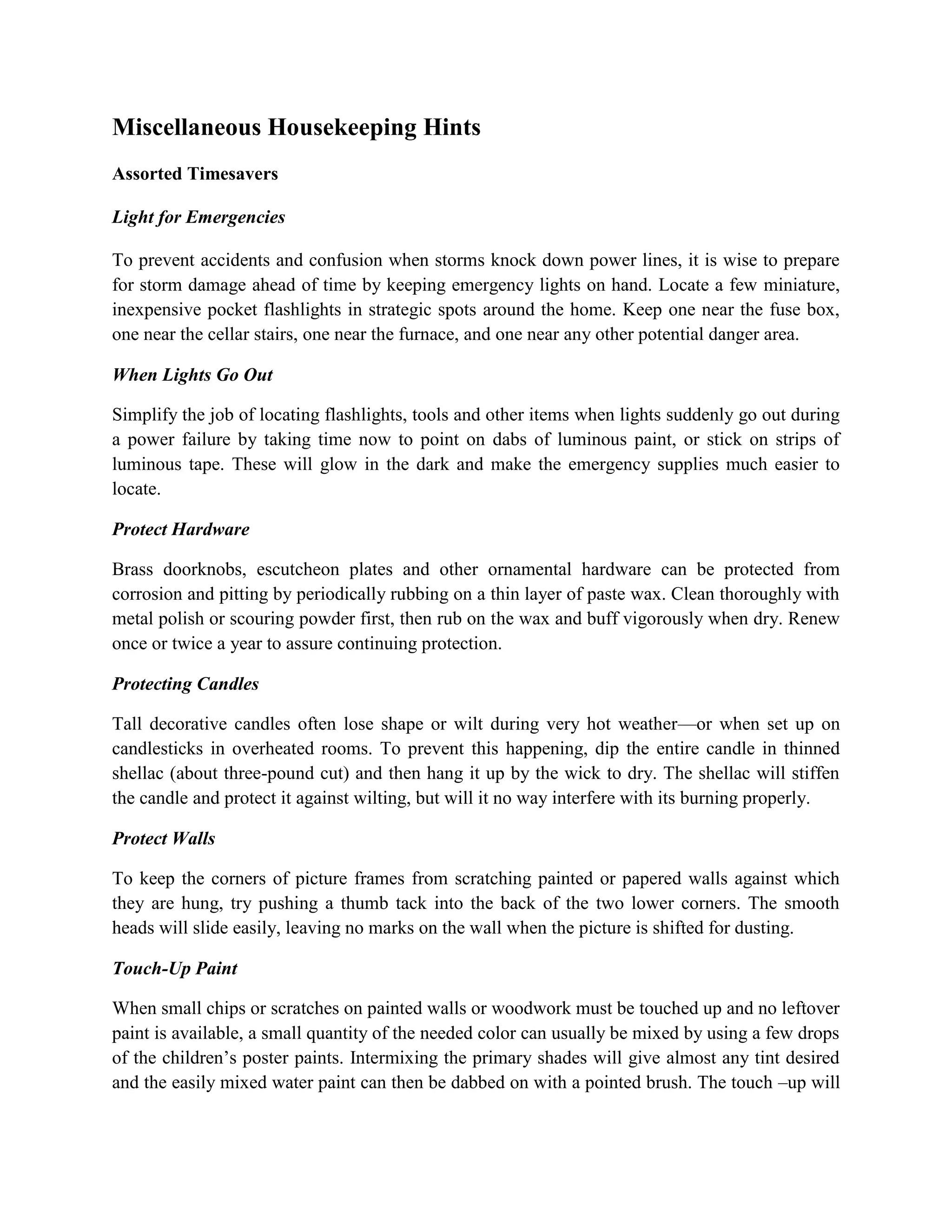 Miscellaneous Housekeeping Hints
Assorted Timesavers
Light for Emergencies
To prevent accidents and confusion when storms knock down power lines, it is wise to prepare
for storm damage ahead of time by keeping emergency lights on hand. Locate a few miniature,
inexpensive pocket flashlights in strategic spots around the home. Keep one near the fuse box,
one near the cellar stairs, one near the furnace, and one near any other potential danger area.
When Lights Go Out
Simplify the job of locating flashlights, tools and other items when lights suddenly go out during
a power failure by taking time now to point on dabs of luminous paint, or stick on strips of
luminous tape. These will glow in the dark and make the emergency supplies much easier to
locate.
Protect Hardware
Brass doorknobs, escutcheon plates and other ornamental hardware can be protected from
corrosion and pitting by periodically rubbing on a thin layer of paste wax. Clean thoroughly with
metal polish or scouring powder first, then rub on the wax and buff vigorously when dry. Renew
once or twice a year to assure continuing protection.
Protecting Candles
Tall decorative candles often lose shape or wilt during very hot weather—or when set up on
candlesticks in overheated rooms. To prevent this happening, dip the entire candle in thinned
shellac (about three-pound cut) and then hang it up by the wick to dry. The shellac will stiffen
the candle and protect it against wilting, but will it no way interfere with its burning properly.
Protect Walls
To keep the corners of picture frames from scratching painted or papered walls against which
they are hung, try pushing a thumb tack into the back of the two lower corners. The smooth
heads will slide easily, leaving no marks on the wall when the picture is shifted for dusting.
Touch-Up Paint
When small chips or scratches on painted walls or woodwork must be touched up and no leftover
paint is available, a small quantity of the needed color can usually be mixed by using a few drops
of the children’s poster paints. Intermixing the primary shades will give almost any tint desired
and the easily mixed water paint can then be dabbed on with a pointed brush. The touch –up will
 