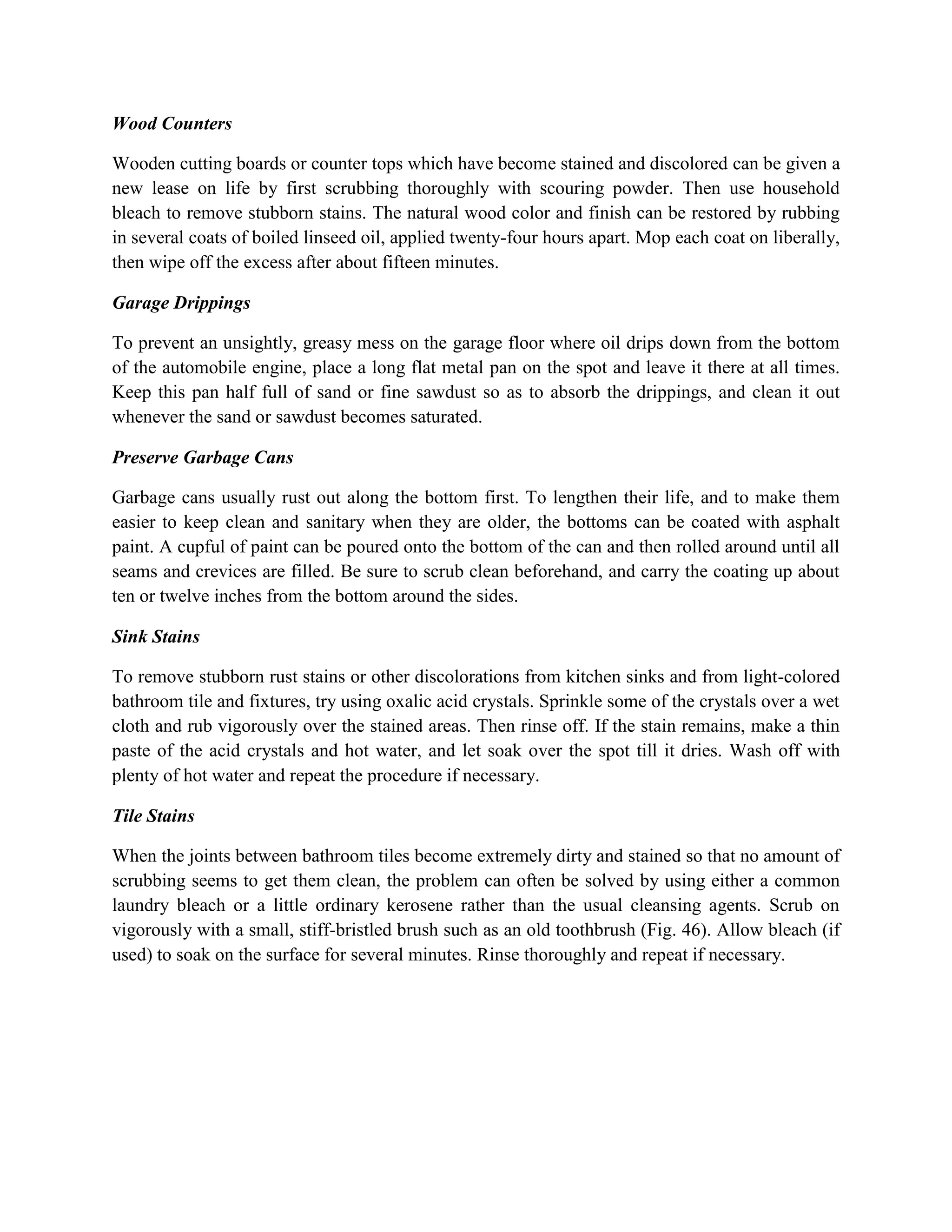 Wood Counters
Wooden cutting boards or counter tops which have become stained and discolored can be given a
new lease on life by first scrubbing thoroughly with scouring powder. Then use household
bleach to remove stubborn stains. The natural wood color and finish can be restored by rubbing
in several coats of boiled linseed oil, applied twenty-four hours apart. Mop each coat on liberally,
then wipe off the excess after about fifteen minutes.
Garage Drippings
To prevent an unsightly, greasy mess on the garage floor where oil drips down from the bottom
of the automobile engine, place a long flat metal pan on the spot and leave it there at all times.
Keep this pan half full of sand or fine sawdust so as to absorb the drippings, and clean it out
whenever the sand or sawdust becomes saturated.
Preserve Garbage Cans
Garbage cans usually rust out along the bottom first. To lengthen their life, and to make them
easier to keep clean and sanitary when they are older, the bottoms can be coated with asphalt
paint. A cupful of paint can be poured onto the bottom of the can and then rolled around until all
seams and crevices are filled. Be sure to scrub clean beforehand, and carry the coating up about
ten or twelve inches from the bottom around the sides.
Sink Stains
To remove stubborn rust stains or other discolorations from kitchen sinks and from light-colored
bathroom tile and fixtures, try using oxalic acid crystals. Sprinkle some of the crystals over a wet
cloth and rub vigorously over the stained areas. Then rinse off. If the stain remains, make a thin
paste of the acid crystals and hot water, and let soak over the spot till it dries. Wash off with
plenty of hot water and repeat the procedure if necessary.
Tile Stains
When the joints between bathroom tiles become extremely dirty and stained so that no amount of
scrubbing seems to get them clean, the problem can often be solved by using either a common
laundry bleach or a little ordinary kerosene rather than the usual cleansing agents. Scrub on
vigorously with a small, stiff-bristled brush such as an old toothbrush (Fig. 46). Allow bleach (if
used) to soak on the surface for several minutes. Rinse thoroughly and repeat if necessary.
 