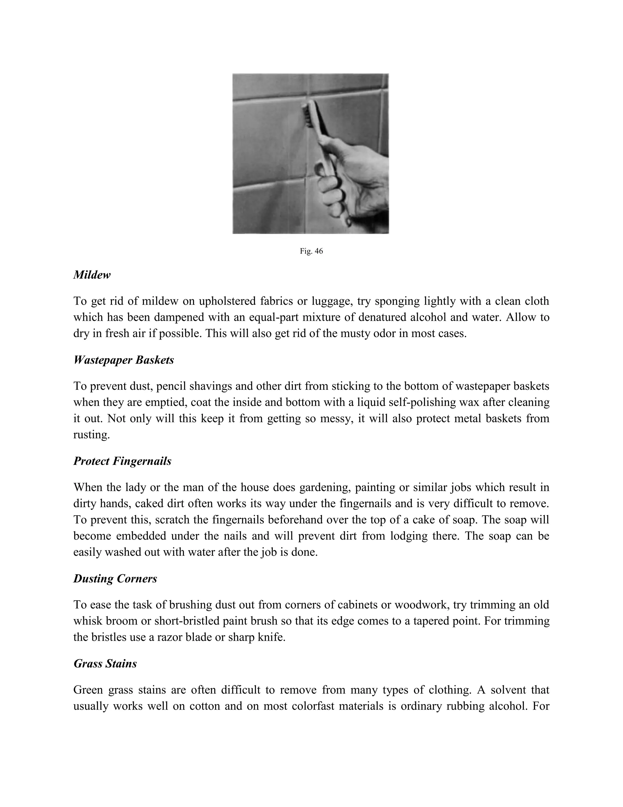 Fig. 46
Mildew
To get rid of mildew on upholstered fabrics or luggage, try sponging lightly with a clean cloth
which has been dampened with an equal-part mixture of denatured alcohol and water. Allow to
dry in fresh air if possible. This will also get rid of the musty odor in most cases.
Wastepaper Baskets
To prevent dust, pencil shavings and other dirt from sticking to the bottom of wastepaper baskets
when they are emptied, coat the inside and bottom with a liquid self-polishing wax after cleaning
it out. Not only will this keep it from getting so messy, it will also protect metal baskets from
rusting.
Protect Fingernails
When the lady or the man of the house does gardening, painting or similar jobs which result in
dirty hands, caked dirt often works its way under the fingernails and is very difficult to remove.
To prevent this, scratch the fingernails beforehand over the top of a cake of soap. The soap will
become embedded under the nails and will prevent dirt from lodging there. The soap can be
easily washed out with water after the job is done.
Dusting Corners
To ease the task of brushing dust out from corners of cabinets or woodwork, try trimming an old
whisk broom or short-bristled paint brush so that its edge comes to a tapered point. For trimming
the bristles use a razor blade or sharp knife.
Grass Stains
Green grass stains are often difficult to remove from many types of clothing. A solvent that
usually works well on cotton and on most colorfast materials is ordinary rubbing alcohol. For
 