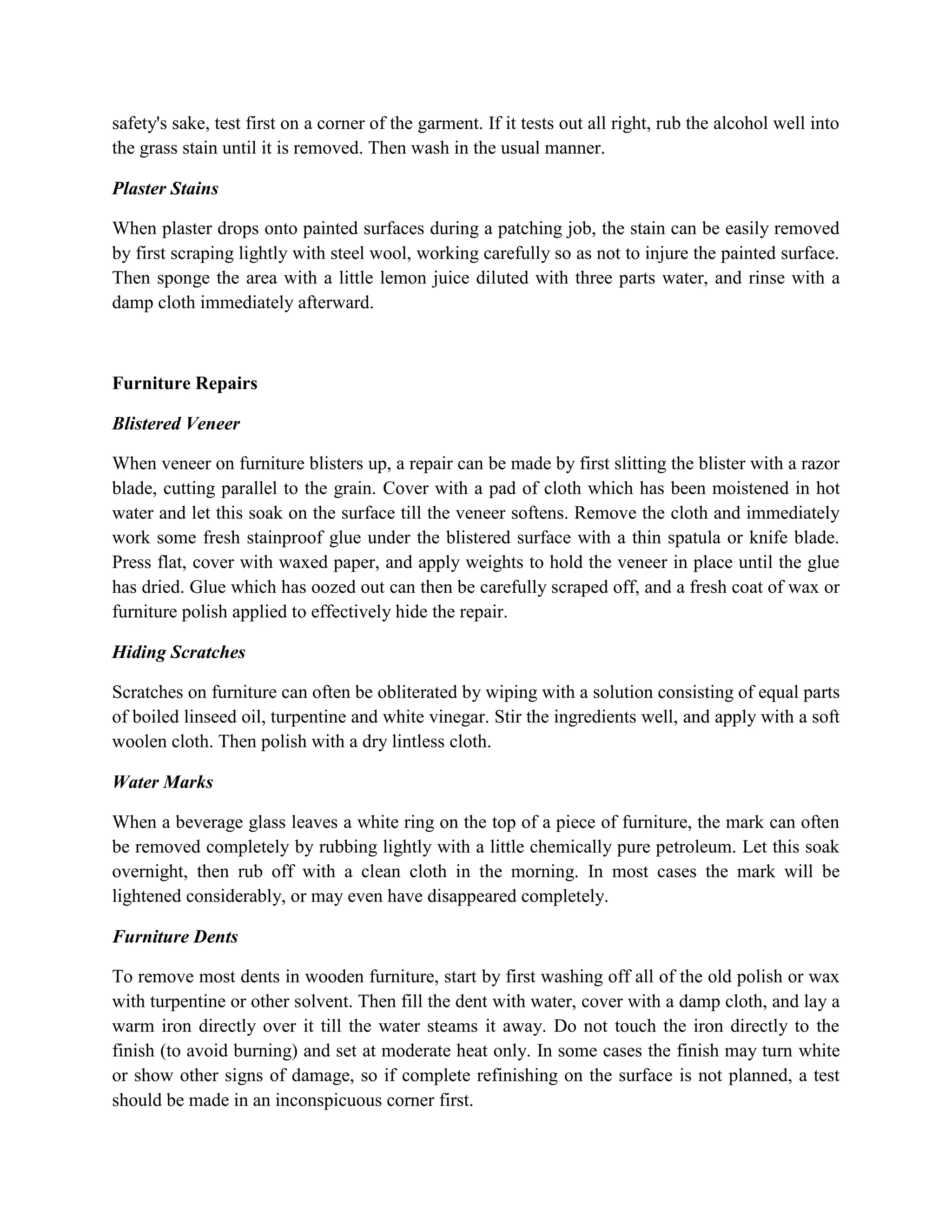 safety's sake, test first on a corner of the garment. If it tests out all right, rub the alcohol well into
the grass stain until it is removed. Then wash in the usual manner.
Plaster Stains
When plaster drops onto painted surfaces during a patching job, the stain can be easily removed
by first scraping lightly with steel wool, working carefully so as not to injure the painted surface.
Then sponge the area with a little lemon juice diluted with three parts water, and rinse with a
damp cloth immediately afterward.
Furniture Repairs
Blistered Veneer
When veneer on furniture blisters up, a repair can be made by first slitting the blister with a razor
blade, cutting parallel to the grain. Cover with a pad of cloth which has been moistened in hot
water and let this soak on the surface till the veneer softens. Remove the cloth and immediately
work some fresh stainproof glue under the blistered surface with a thin spatula or knife blade.
Press flat, cover with waxed paper, and apply weights to hold the veneer in place until the glue
has dried. Glue which has oozed out can then be carefully scraped off, and a fresh coat of wax or
furniture polish applied to effectively hide the repair.
Hiding Scratches
Scratches on furniture can often be obliterated by wiping with a solution consisting of equal parts
of boiled linseed oil, turpentine and white vinegar. Stir the ingredients well, and apply with a soft
woolen cloth. Then polish with a dry lintless cloth.
Water Marks
When a beverage glass leaves a white ring on the top of a piece of furniture, the mark can often
be removed completely by rubbing lightly with a little chemically pure petroleum. Let this soak
overnight, then rub off with a clean cloth in the morning. In most cases the mark will be
lightened considerably, or may even have disappeared completely.
Furniture Dents
To remove most dents in wooden furniture, start by first washing off all of the old polish or wax
with turpentine or other solvent. Then fill the dent with water, cover with a damp cloth, and lay a
warm iron directly over it till the water steams it away. Do not touch the iron directly to the
finish (to avoid burning) and set at moderate heat only. In some cases the finish may turn white
or show other signs of damage, so if complete refinishing on the surface is not planned, a test
should be made in an inconspicuous corner first.
 