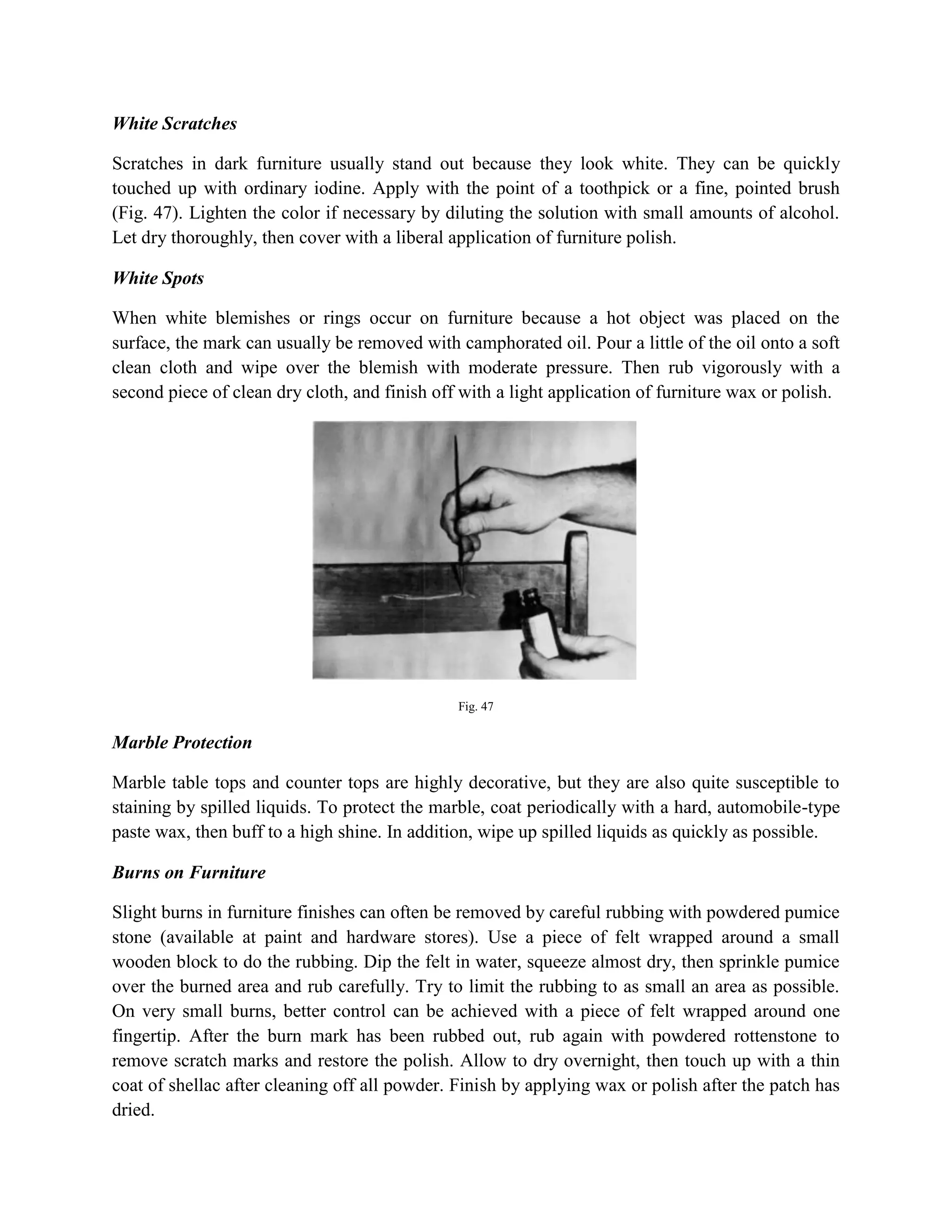 White Scratches
Scratches in dark furniture usually stand out because they look white. They can be quickly
touched up with ordinary iodine. Apply with the point of a toothpick or a fine, pointed brush
(Fig. 47). Lighten the color if necessary by diluting the solution with small amounts of alcohol.
Let dry thoroughly, then cover with a liberal application of furniture polish.
White Spots
When white blemishes or rings occur on furniture because a hot object was placed on the
surface, the mark can usually be removed with camphorated oil. Pour a little of the oil onto a soft
clean cloth and wipe over the blemish with moderate pressure. Then rub vigorously with a
second piece of clean dry cloth, and finish off with a light application of furniture wax or polish.
Fig. 47
Marble Protection
Marble table tops and counter tops are highly decorative, but they are also quite susceptible to
staining by spilled liquids. To protect the marble, coat periodically with a hard, automobile-type
paste wax, then buff to a high shine. In addition, wipe up spilled liquids as quickly as possible.
Burns on Furniture
Slight burns in furniture finishes can often be removed by careful rubbing with powdered pumice
stone (available at paint and hardware stores). Use a piece of felt wrapped around a small
wooden block to do the rubbing. Dip the felt in water, squeeze almost dry, then sprinkle pumice
over the burned area and rub carefully. Try to limit the rubbing to as small an area as possible.
On very small burns, better control can be achieved with a piece of felt wrapped around one
fingertip. After the burn mark has been rubbed out, rub again with powdered rottenstone to
remove scratch marks and restore the polish. Allow to dry overnight, then touch up with a thin
coat of shellac after cleaning off all powder. Finish by applying wax or polish after the patch has
dried.
 
