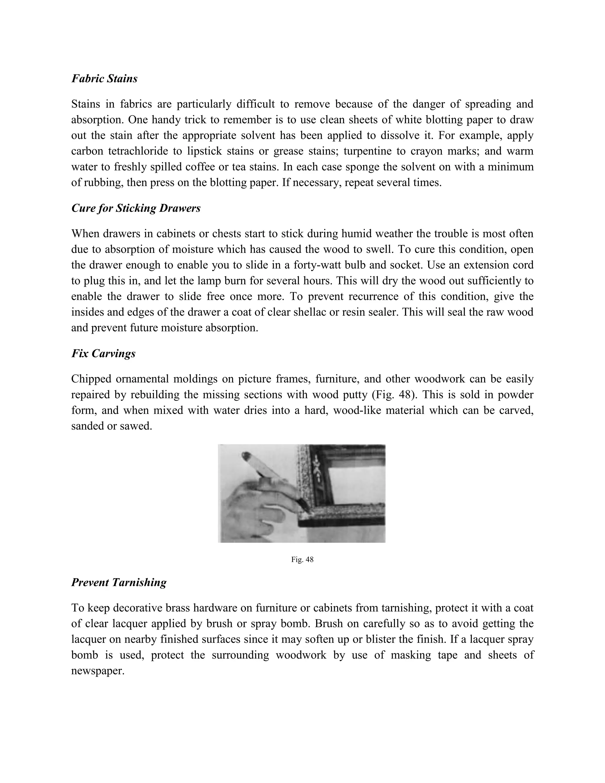 Fabric Stains
Stains in fabrics are particularly difficult to remove because of the danger of spreading and
absorption. One handy trick to remember is to use clean sheets of white blotting paper to draw
out the stain after the appropriate solvent has been applied to dissolve it. For example, apply
carbon tetrachloride to lipstick stains or grease stains; turpentine to crayon marks; and warm
water to freshly spilled coffee or tea stains. In each case sponge the solvent on with a minimum
of rubbing, then press on the blotting paper. If necessary, repeat several times.
Cure for Sticking Drawers
When drawers in cabinets or chests start to stick during humid weather the trouble is most often
due to absorption of moisture which has caused the wood to swell. To cure this condition, open
the drawer enough to enable you to slide in a forty-watt bulb and socket. Use an extension cord
to plug this in, and let the lamp burn for several hours. This will dry the wood out sufficiently to
enable the drawer to slide free once more. To prevent recurrence of this condition, give the
insides and edges of the drawer a coat of clear shellac or resin sealer. This will seal the raw wood
and prevent future moisture absorption.
Fix Carvings
Chipped ornamental moldings on picture frames, furniture, and other woodwork can be easily
repaired by rebuilding the missing sections with wood putty (Fig. 48). This is sold in powder
form, and when mixed with water dries into a hard, wood-like material which can be carved,
sanded or sawed.
Fig. 48
Prevent Tarnishing
To keep decorative brass hardware on furniture or cabinets from tarnishing, protect it with a coat
of clear lacquer applied by brush or spray bomb. Brush on carefully so as to avoid getting the
lacquer on nearby finished surfaces since it may soften up or blister the finish. If a lacquer spray
bomb is used, protect the surrounding woodwork by use of masking tape and sheets of
newspaper.
 