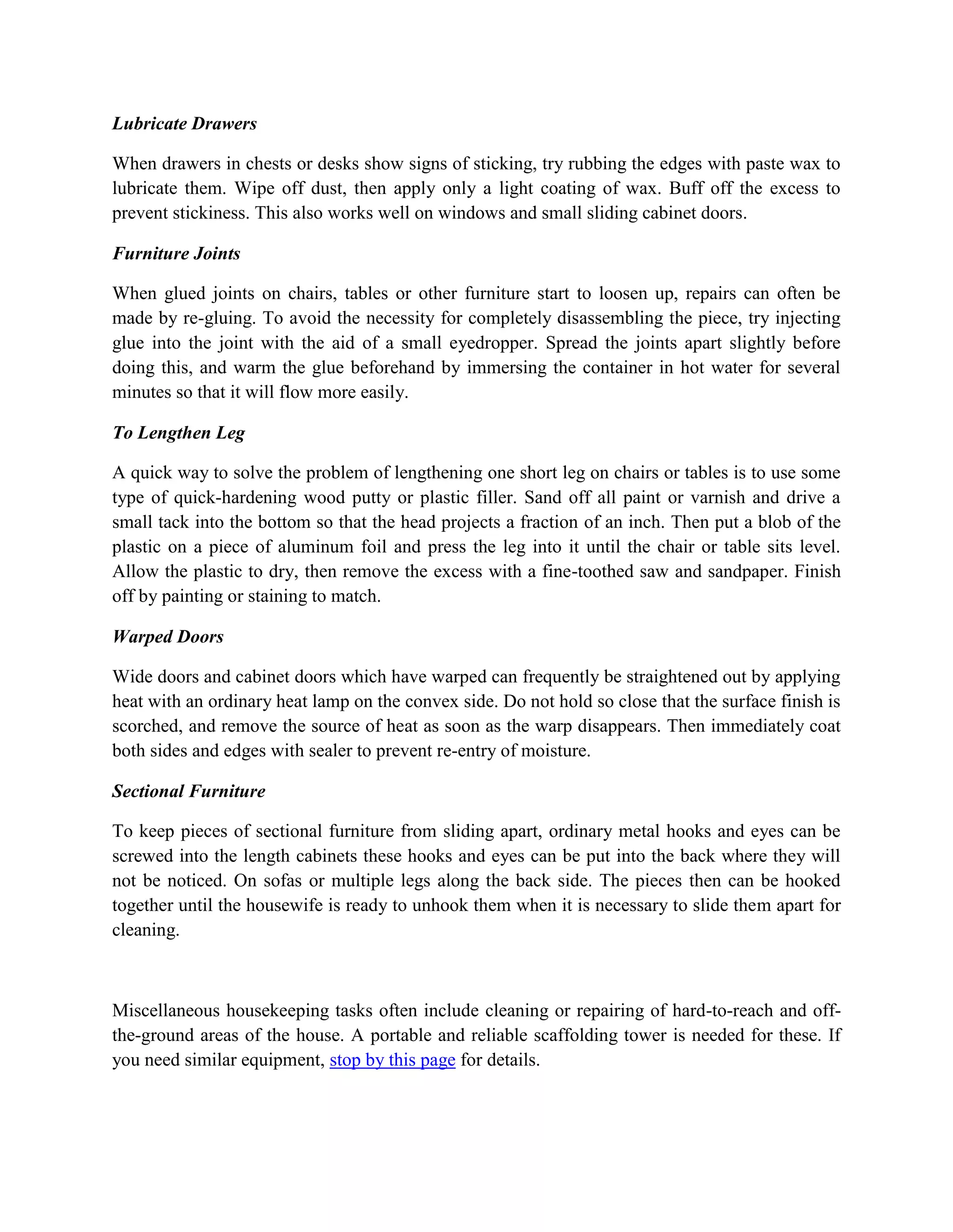 Lubricate Drawers
When drawers in chests or desks show signs of sticking, try rubbing the edges with paste wax to
lubricate them. Wipe off dust, then apply only a light coating of wax. Buff off the excess to
prevent stickiness. This also works well on windows and small sliding cabinet doors.
Furniture Joints
When glued joints on chairs, tables or other furniture start to loosen up, repairs can often be
made by re-gluing. To avoid the necessity for completely disassembling the piece, try injecting
glue into the joint with the aid of a small eyedropper. Spread the joints apart slightly before
doing this, and warm the glue beforehand by immersing the container in hot water for several
minutes so that it will flow more easily.
To Lengthen Leg
A quick way to solve the problem of lengthening one short leg on chairs or tables is to use some
type of quick-hardening wood putty or plastic filler. Sand off all paint or varnish and drive a
small tack into the bottom so that the head projects a fraction of an inch. Then put a blob of the
plastic on a piece of aluminum foil and press the leg into it until the chair or table sits level.
Allow the plastic to dry, then remove the excess with a fine-toothed saw and sandpaper. Finish
off by painting or staining to match.
Warped Doors
Wide doors and cabinet doors which have warped can frequently be straightened out by applying
heat with an ordinary heat lamp on the convex side. Do not hold so close that the surface finish is
scorched, and remove the source of heat as soon as the warp disappears. Then immediately coat
both sides and edges with sealer to prevent re-entry of moisture.
Sectional Furniture
To keep pieces of sectional furniture from sliding apart, ordinary metal hooks and eyes can be
screwed into the length cabinets these hooks and eyes can be put into the back where they will
not be noticed. On sofas or multiple legs along the back side. The pieces then can be hooked
together until the housewife is ready to unhook them when it is necessary to slide them apart for
cleaning.
Miscellaneous housekeeping tasks often include cleaning or repairing of hard-to-reach and off-
the-ground areas of the house. A portable and reliable scaffolding tower is needed for these. If
you need similar equipment, stop by this page for details.
 