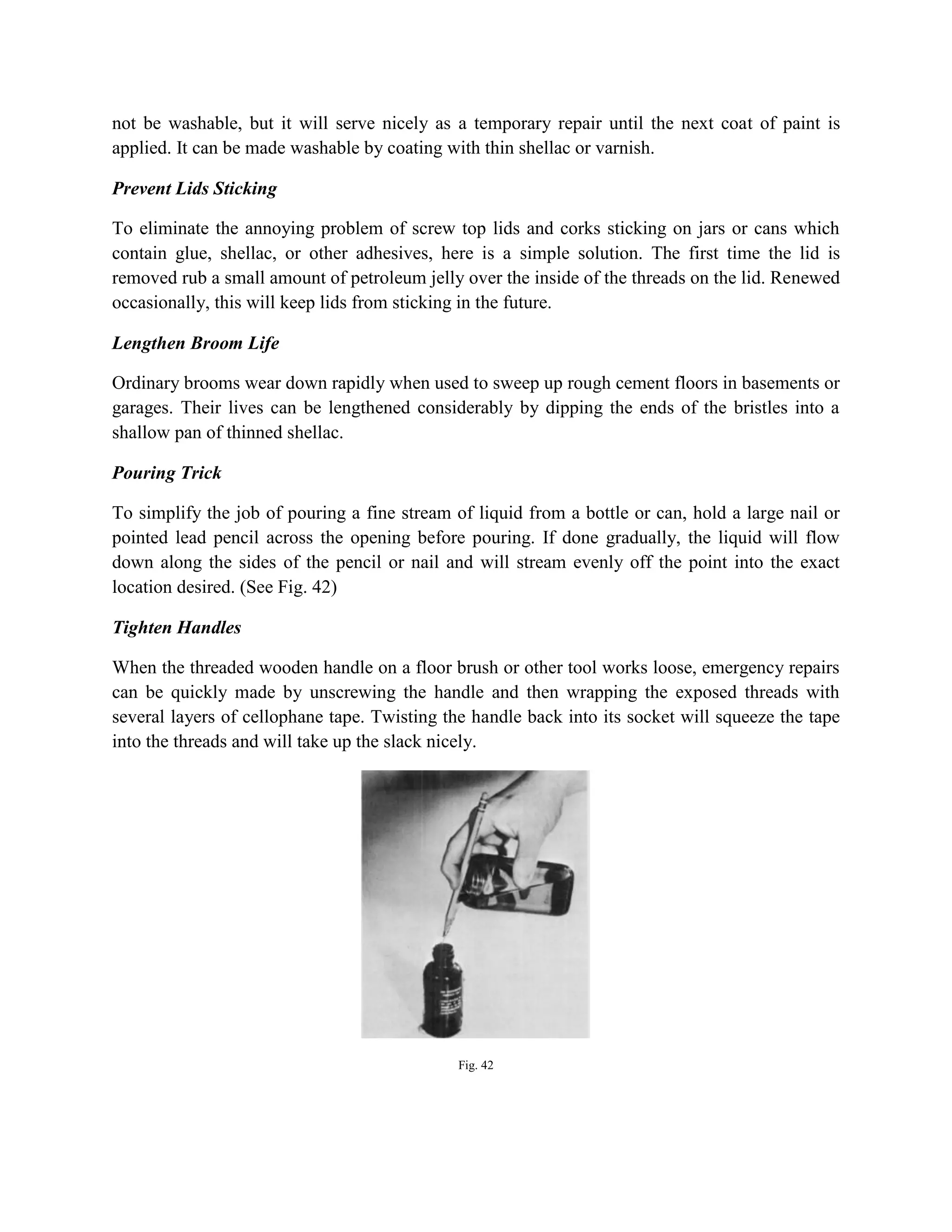 not be washable, but it will serve nicely as a temporary repair until the next coat of paint is
applied. It can be made washable by coating with thin shellac or varnish.
Prevent Lids Sticking
To eliminate the annoying problem of screw top lids and corks sticking on jars or cans which
contain glue, shellac, or other adhesives, here is a simple solution. The first time the lid is
removed rub a small amount of petroleum jelly over the inside of the threads on the lid. Renewed
occasionally, this will keep lids from sticking in the future.
Lengthen Broom Life
Ordinary brooms wear down rapidly when used to sweep up rough cement floors in basements or
garages. Their lives can be lengthened considerably by dipping the ends of the bristles into a
shallow pan of thinned shellac.
Pouring Trick
To simplify the job of pouring a fine stream of liquid from a bottle or can, hold a large nail or
pointed lead pencil across the opening before pouring. If done gradually, the liquid will flow
down along the sides of the pencil or nail and will stream evenly off the point into the exact
location desired. (See Fig. 42)
Tighten Handles
When the threaded wooden handle on a floor brush or other tool works loose, emergency repairs
can be quickly made by unscrewing the handle and then wrapping the exposed threads with
several layers of cellophane tape. Twisting the handle back into its socket will squeeze the tape
into the threads and will take up the slack nicely.
Fig. 42
 