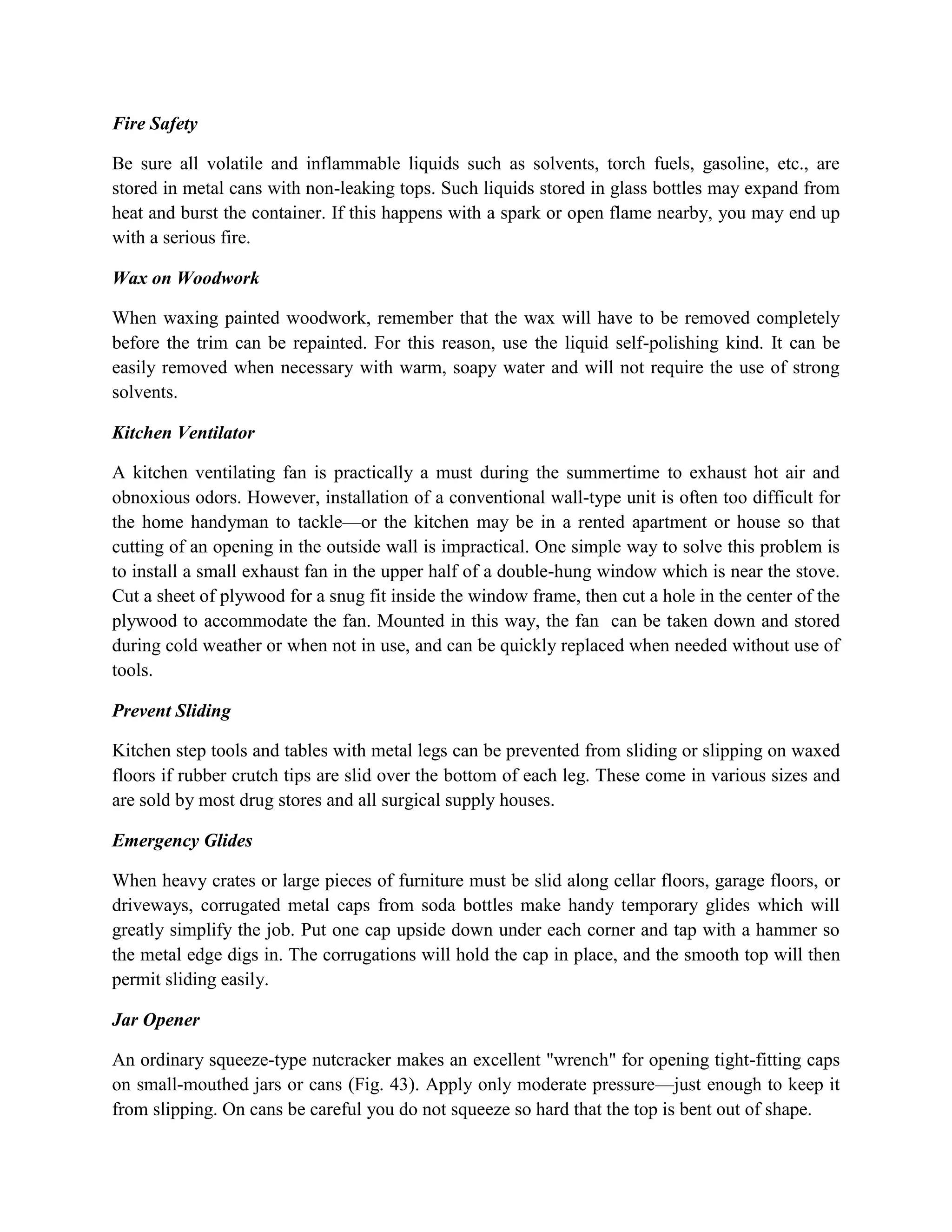 Fire Safety
Be sure all volatile and inflammable liquids such as solvents, torch fuels, gasoline, etc., are
stored in metal cans with non-leaking tops. Such liquids stored in glass bottles may expand from
heat and burst the container. If this happens with a spark or open flame nearby, you may end up
with a serious fire.
Wax on Woodwork
When waxing painted woodwork, remember that the wax will have to be removed completely
before the trim can be repainted. For this reason, use the liquid self-polishing kind. It can be
easily removed when necessary with warm, soapy water and will not require the use of strong
solvents.
Kitchen Ventilator
A kitchen ventilating fan is practically a must during the summertime to exhaust hot air and
obnoxious odors. However, installation of a conventional wall-type unit is often too difficult for
the home handyman to tackle—or the kitchen may be in a rented apartment or house so that
cutting of an opening in the outside wall is impractical. One simple way to solve this problem is
to install a small exhaust fan in the upper half of a double-hung window which is near the stove.
Cut a sheet of plywood for a snug fit inside the window frame, then cut a hole in the center of the
plywood to accommodate the fan. Mounted in this way, the fan can be taken down and stored
during cold weather or when not in use, and can be quickly replaced when needed without use of
tools.
Prevent Sliding
Kitchen step tools and tables with metal legs can be prevented from sliding or slipping on waxed
floors if rubber crutch tips are slid over the bottom of each leg. These come in various sizes and
are sold by most drug stores and all surgical supply houses.
Emergency Glides
When heavy crates or large pieces of furniture must be slid along cellar floors, garage floors, or
driveways, corrugated metal caps from soda bottles make handy temporary glides which will
greatly simplify the job. Put one cap upside down under each corner and tap with a hammer so
the metal edge digs in. The corrugations will hold the cap in place, and the smooth top will then
permit sliding easily.
Jar Opener
An ordinary squeeze-type nutcracker makes an excellent "wrench" for opening tight-fitting caps
on small-mouthed jars or cans (Fig. 43). Apply only moderate pressure—just enough to keep it
from slipping. On cans be careful you do not squeeze so hard that the top is bent out of shape.
 