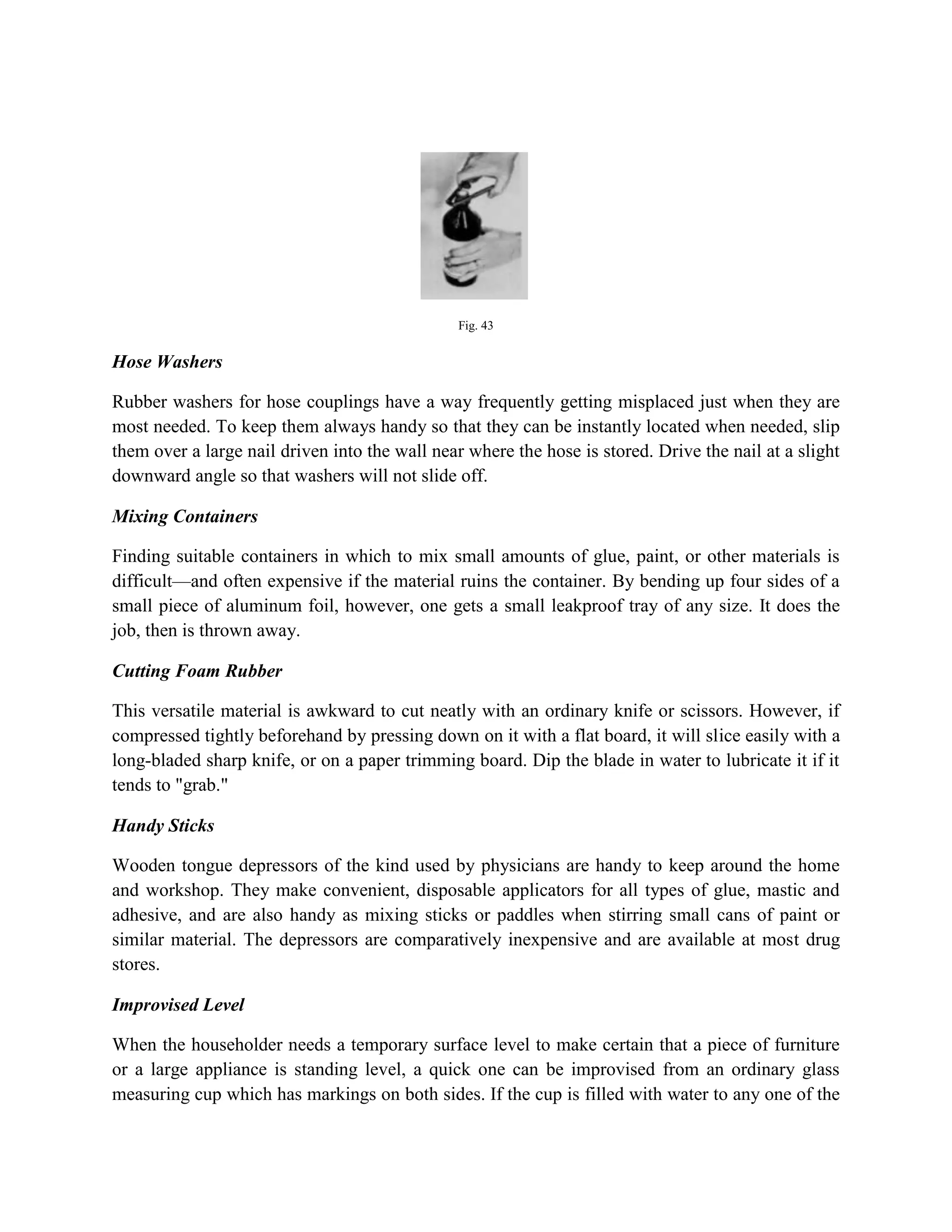 Fig. 43
Hose Washers
Rubber washers for hose couplings have a way frequently getting misplaced just when they are
most needed. To keep them always handy so that they can be instantly located when needed, slip
them over a large nail driven into the wall near where the hose is stored. Drive the nail at a slight
downward angle so that washers will not slide off.
Mixing Containers
Finding suitable containers in which to mix small amounts of glue, paint, or other materials is
difficult—and often expensive if the material ruins the container. By bending up four sides of a
small piece of aluminum foil, however, one gets a small leakproof tray of any size. It does the
job, then is thrown away.
Cutting Foam Rubber
This versatile material is awkward to cut neatly with an ordinary knife or scissors. However, if
compressed tightly beforehand by pressing down on it with a flat board, it will slice easily with a
long-bladed sharp knife, or on a paper trimming board. Dip the blade in water to lubricate it if it
tends to "grab."
Handy Sticks
Wooden tongue depressors of the kind used by physicians are handy to keep around the home
and workshop. They make convenient, disposable applicators for all types of glue, mastic and
adhesive, and are also handy as mixing sticks or paddles when stirring small cans of paint or
similar material. The depressors are comparatively inexpensive and are available at most drug
stores.
Improvised Level
When the householder needs a temporary surface level to make certain that a piece of furniture
or a large appliance is standing level, a quick one can be improvised from an ordinary glass
measuring cup which has markings on both sides. If the cup is filled with water to any one of the
 
