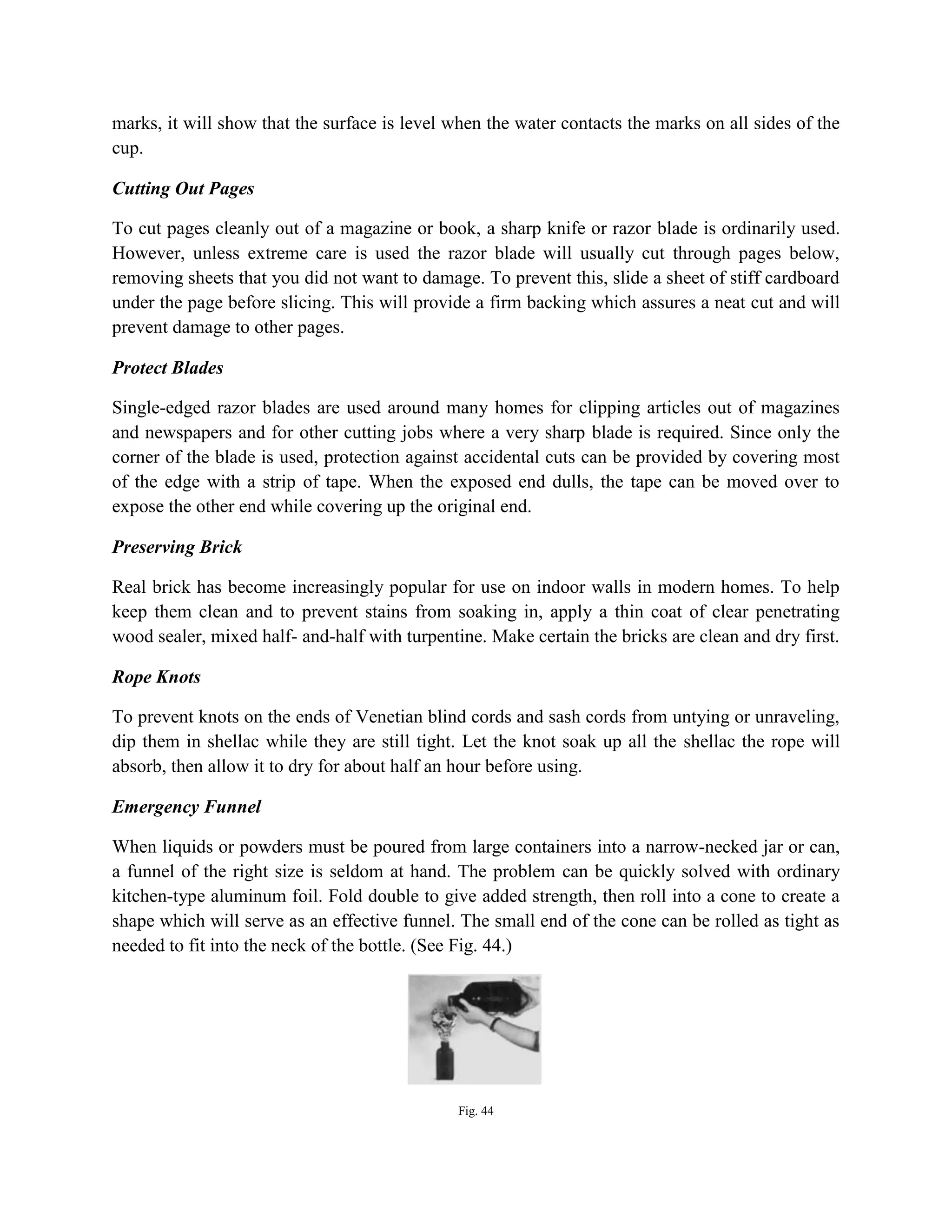 marks, it will show that the surface is level when the water contacts the marks on all sides of the
cup.
Cutting Out Pages
To cut pages cleanly out of a magazine or book, a sharp knife or razor blade is ordinarily used.
However, unless extreme care is used the razor blade will usually cut through pages below,
removing sheets that you did not want to damage. To prevent this, slide a sheet of stiff cardboard
under the page before slicing. This will provide a firm backing which assures a neat cut and will
prevent damage to other pages.
Protect Blades
Single-edged razor blades are used around many homes for clipping articles out of magazines
and newspapers and for other cutting jobs where a very sharp blade is required. Since only the
corner of the blade is used, protection against accidental cuts can be provided by covering most
of the edge with a strip of tape. When the exposed end dulls, the tape can be moved over to
expose the other end while covering up the original end.
Preserving Brick
Real brick has become increasingly popular for use on indoor walls in modern homes. To help
keep them clean and to prevent stains from soaking in, apply a thin coat of clear penetrating
wood sealer, mixed half- and-half with turpentine. Make certain the bricks are clean and dry first.
Rope Knots
To prevent knots on the ends of Venetian blind cords and sash cords from untying or unraveling,
dip them in shellac while they are still tight. Let the knot soak up all the shellac the rope will
absorb, then allow it to dry for about half an hour before using.
Emergency Funnel
When liquids or powders must be poured from large containers into a narrow-necked jar or can,
a funnel of the right size is seldom at hand. The problem can be quickly solved with ordinary
kitchen-type aluminum foil. Fold double to give added strength, then roll into a cone to create a
shape which will serve as an effective funnel. The small end of the cone can be rolled as tight as
needed to fit into the neck of the bottle. (See Fig. 44.)
Fig. 44
 